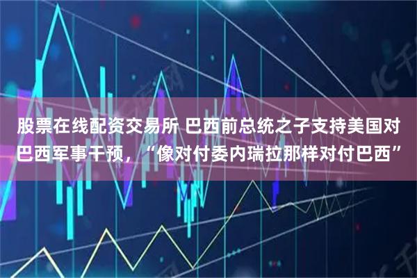 股票在线配资交易所 巴西前总统之子支持美国对巴西军事干预，“像对付委内瑞拉那样对付巴西”