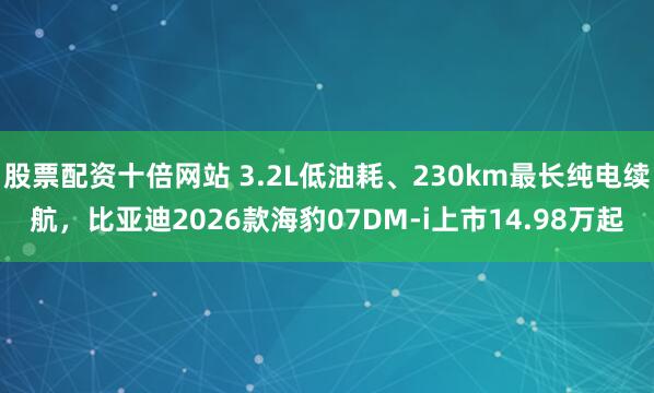 股票配资十倍网站 3.2L低油耗、230km最长纯电续航，比亚迪2026款海豹07DM-i上市14.98万起