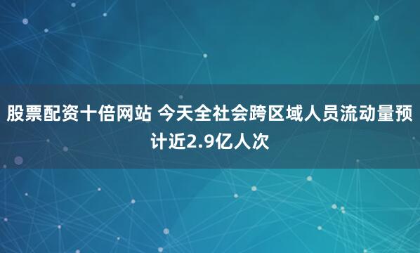 股票配资十倍网站 今天全社会跨区域人员流动量预计近2.9亿人次