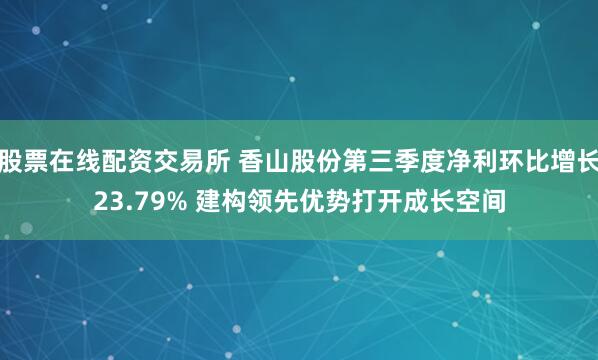 股票在线配资交易所 香山股份第三季度净利环比增长23.79% 建构领先优势打开成长空间