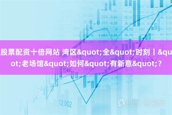 股票配资十倍网站 湾区"全"时刻丨"老场馆"如何"有新意"？
