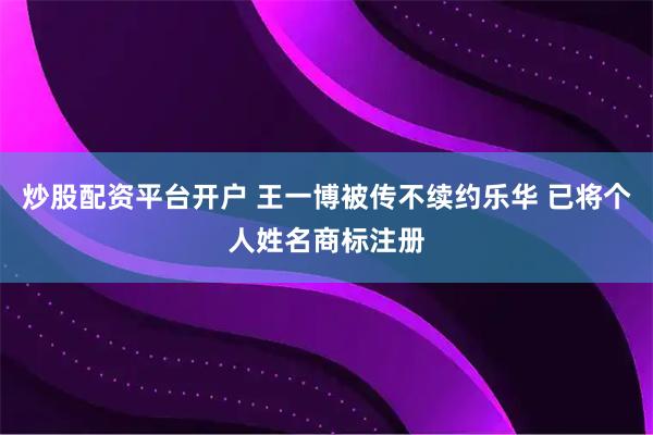 炒股配资平台开户 王一博被传不续约乐华 已将个人姓名商标注册