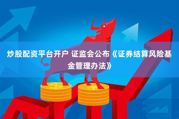 炒股配资平台开户 证监会公布《证券结算风险基金管理办法》