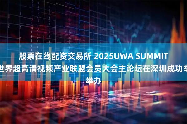 股票在线配资交易所 2025UWA SUMMIT暨世界超高清视频产业联盟会员大会主论坛在深圳成功举办