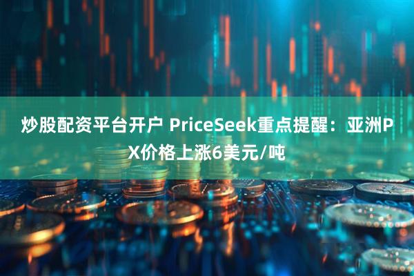 炒股配资平台开户 PriceSeek重点提醒：亚洲PX价格上涨6美元/吨