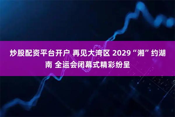炒股配资平台开户 再见大湾区 2029“湘”约湖南 全运会闭幕式精彩纷呈