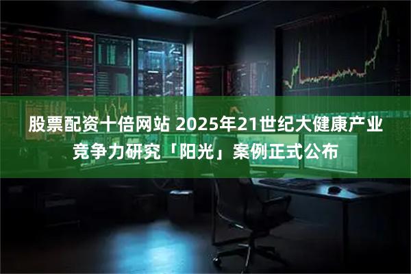 股票配资十倍网站 2025年21世纪大健康产业竞争力研究「阳光」案例正式公布