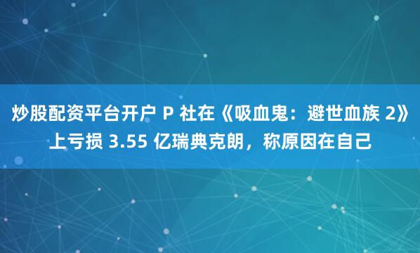 炒股配资平台开户 P 社在《吸血鬼：避世血族 2》上亏损 3.55 亿瑞典克朗，称原因在自己