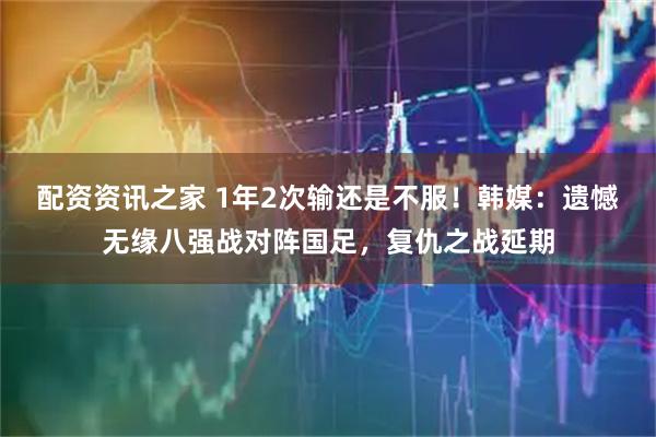 配资资讯之家 1年2次输还是不服！韩媒：遗憾无缘八强战对阵国足，复仇之战延期