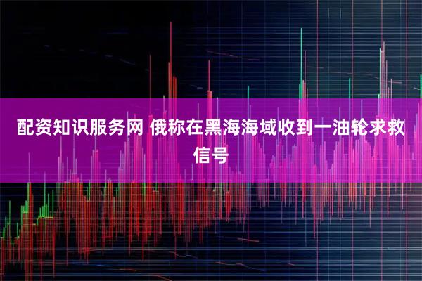 配资知识服务网 俄称在黑海海域收到一油轮求救信号