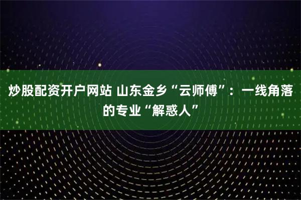 炒股配资开户网站 山东金乡“云师傅”：一线角落的专业“解惑人”