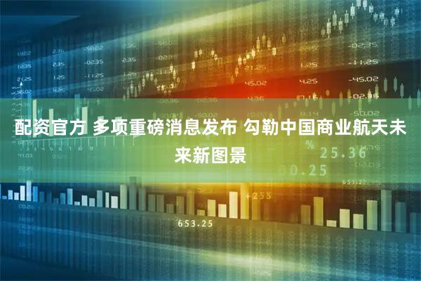 配资官方 多项重磅消息发布 勾勒中国商业航天未来新图景