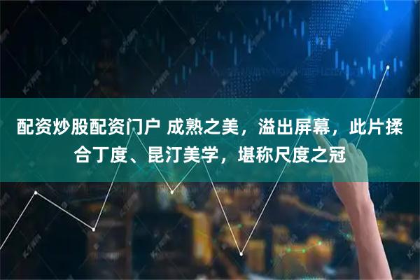 配资炒股配资门户 成熟之美，溢出屏幕，此片揉合丁度、昆汀美学，堪称尺度之冠