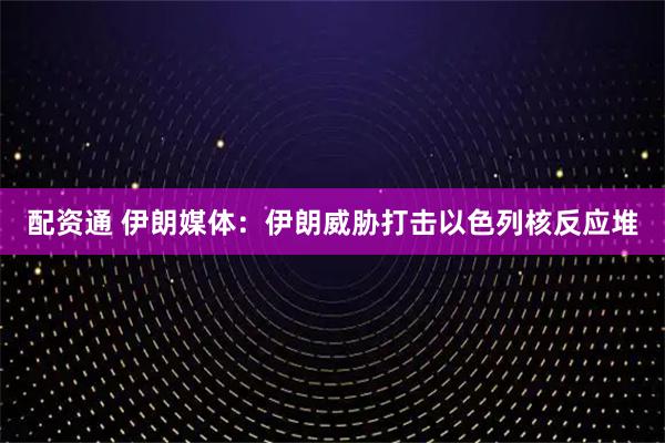 配资通 伊朗媒体：伊朗威胁打击以色列核反应堆