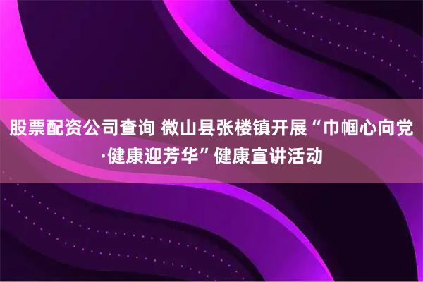 股票配资公司查询 微山县张楼镇开展“巾帼心向党·健康迎芳华”健康宣讲活动