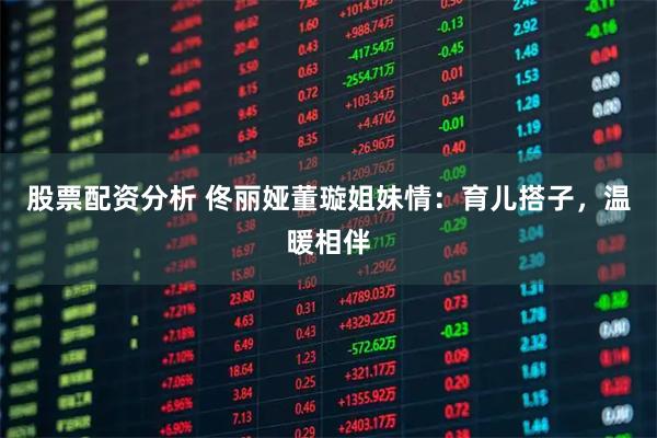股票配资分析 佟丽娅董璇姐妹情：育儿搭子，温暖相伴