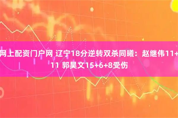 网上配资门户网 辽宁18分逆转双杀同曦：赵继伟11+11 郭昊文15+6+8受伤