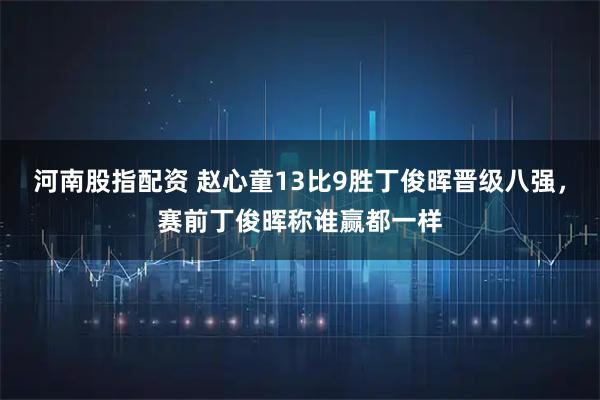 河南股指配资 赵心童13比9胜丁俊晖晋级八强，赛前丁俊晖称谁赢都一样