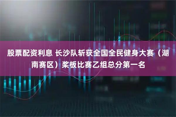股票配资利息 长沙队斩获全国全民健身大赛（湖南赛区）桨板比赛乙组总分第一名