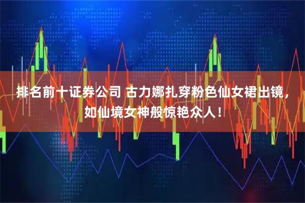 排名前十证券公司 古力娜扎穿粉色仙女裙出镜，如仙境女神般惊艳众人！
