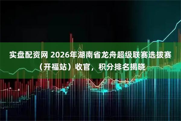 实盘配资网 2026年湖南省龙舟超级联赛选拔赛（开福站）收官，积分排名揭晓