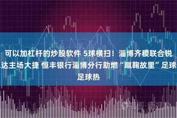可以加杠杆的炒股软件 5球横扫！淄博齐稷联合锐思达主场大捷 恒丰银行淄博分行助燃“蹴鞠故里”足球热