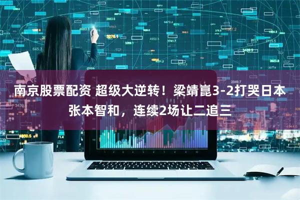 南京股票配资 超级大逆转！梁靖崑3-2打哭日本张本智和，连续2场让二追三
