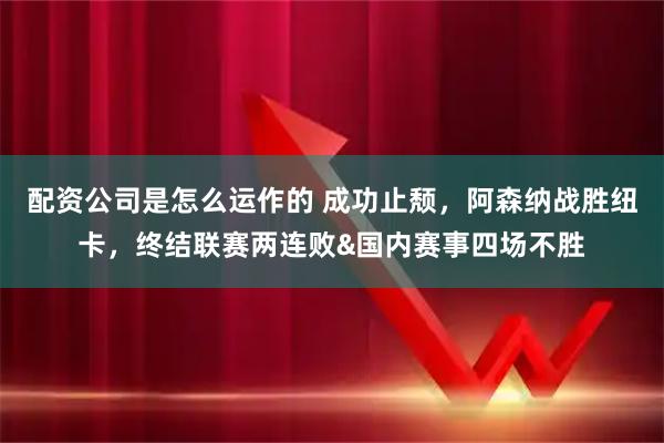 配资公司是怎么运作的 成功止颓，阿森纳战胜纽卡，终结联赛两连败&国内赛事四场不胜
