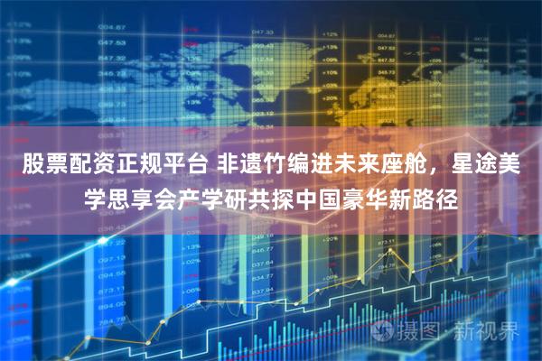 股票配资正规平台 非遗竹编进未来座舱，星途美学思享会产学研共探中国豪华新路径