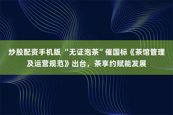 炒股配资手机版 “无证泡茶”催国标《茶馆管理及运营规范》出台，茶享约赋能发展