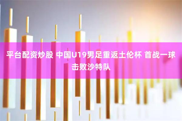 平台配资炒股 中国U19男足重返土伦杯 首战一球击败沙特队