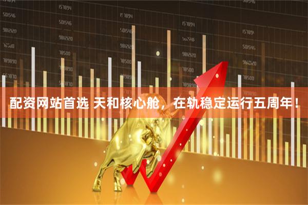 配资网站首选 天和核心舱，在轨稳定运行五周年！