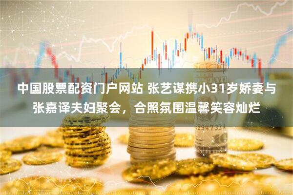 中国股票配资门户网站 张艺谋携小31岁娇妻与张嘉译夫妇聚会，合照氛围温馨笑容灿烂