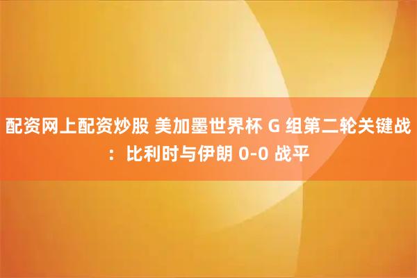 配资网上配资炒股 美加墨世界杯 G 组第二轮关键战：比利时与伊朗 0-0 战平