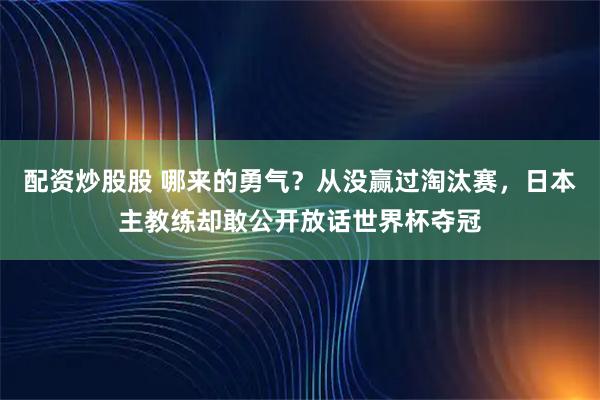 配资炒股股 哪来的勇气?从没赢过淘汰赛,日本主教练却敢公开放话世界杯夺冠