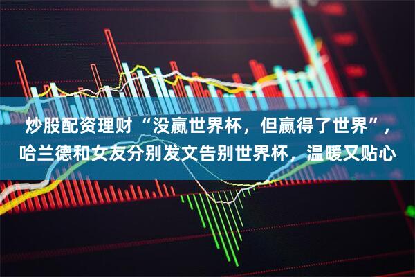 炒股配资理财 “没赢世界杯，但赢得了世界”，哈兰德和女友分别发文告别世界杯，温暖又贴心