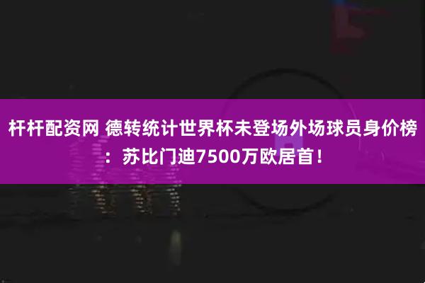 杆杆配资网 德转统计世界杯未登场外场球员身价榜：苏比门迪7500万欧居首！