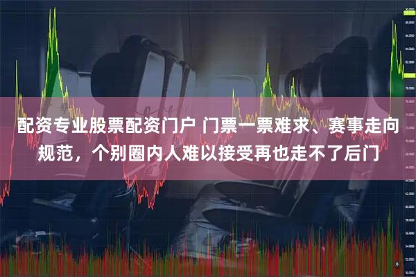 配资专业股票配资门户 门票一票难求、赛事走向规范，个别圈内人难以接受再也走不了后门