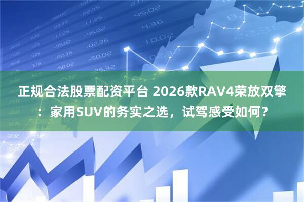 正规合法股票配资平台 2026款RAV4荣放双擎：家用SUV的务实之选，试驾感受如何？