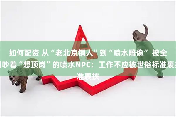 如何配资 从“老北京铜人”到“喷水雕像” 被全网吵着“想顶岗”的喷水NPC：工作不应被世俗标准裹挟