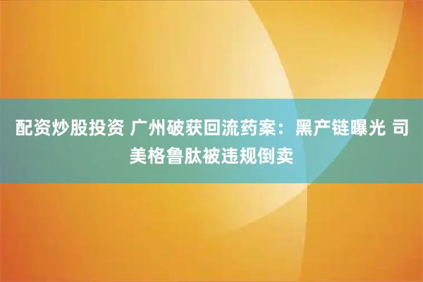 配资炒股投资 广州破获回流药案:黑产链曝光 司美格鲁肽被违规倒卖