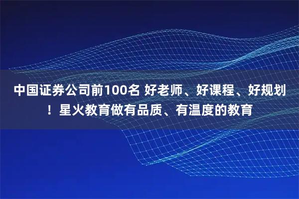 中国证券公司前100名 好老师、好课程、好规划！星火教育做有品质、有温度的教育