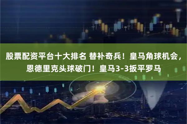 股票配资平台十大排名 替补奇兵！皇马角球机会，恩德里克头球破门！皇马3-3扳平罗马