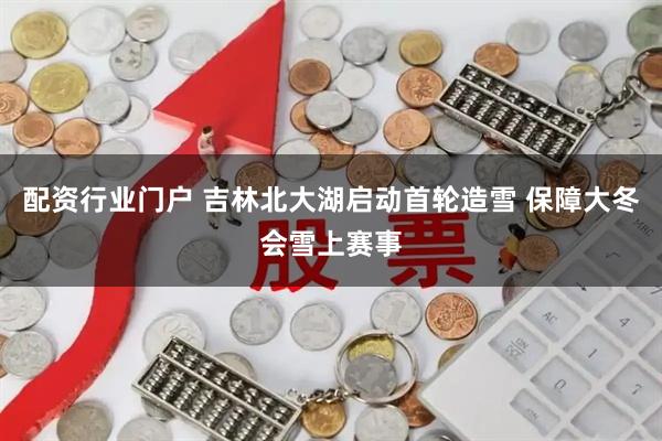 配资行业门户 吉林北大湖启动首轮造雪 保障大冬会雪上赛事