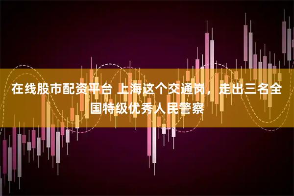 在线股市配资平台 上海这个交通岗，走出三名全国特级优秀人民警察